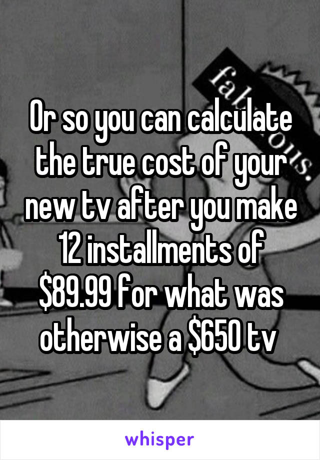 Or so you can calculate the true cost of your new tv after you make 12 installments of $89.99 for what was otherwise a $650 tv 