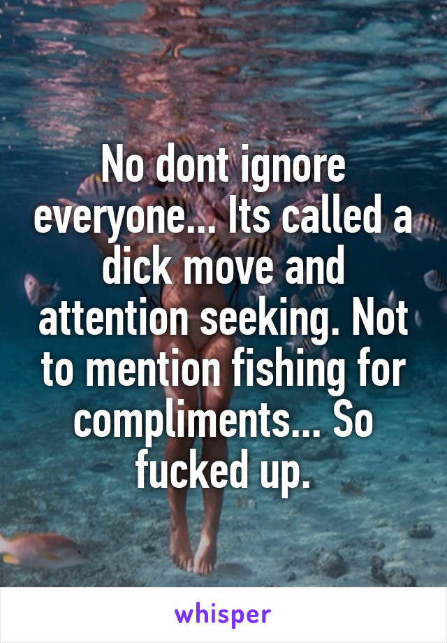 No dont ignore everyone... Its called a dick move and attention seeking. Not to mention fishing for compliments... So fucked up.