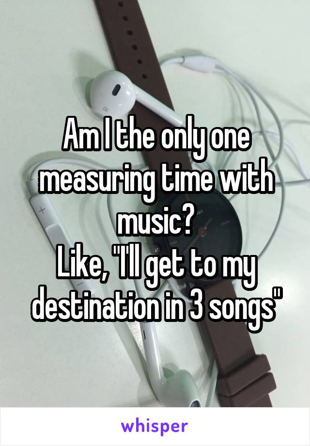 Am I the only one measuring time with music?
Like, "I'll get to my destination in 3 songs"