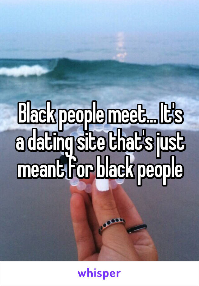 Black people meet... It's a dating site that's just meant for black people