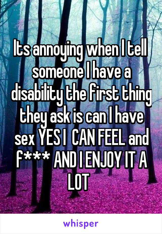 Its annoying when I tell  someone I have a disability the first thing they ask is can I have sex YES I  CAN FEEL and f*** AND I ENJOY IT A LOT  