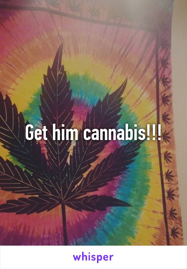 Get him cannabis!!!