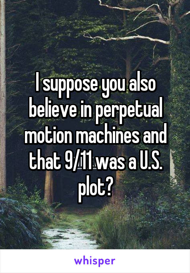 I suppose you also believe in perpetual motion machines and that 9/11 was a U.S. plot?