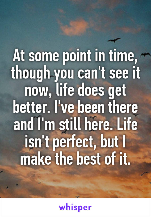 At some point in time, though you can't see it now, life does get better. I've been there and I'm still here. Life isn't perfect, but I make the best of it.