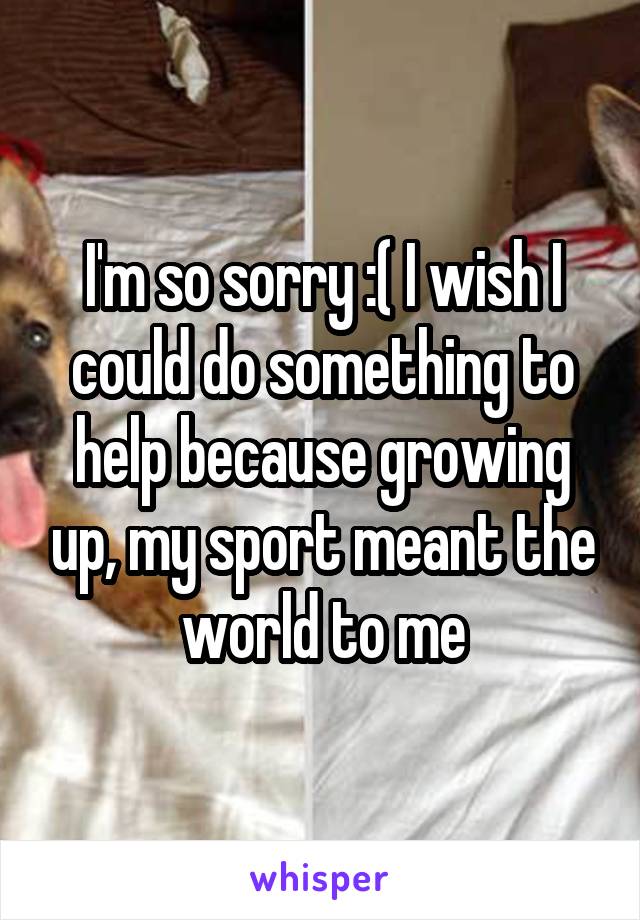 I'm so sorry :( I wish I could do something to help because growing up, my sport meant the world to me