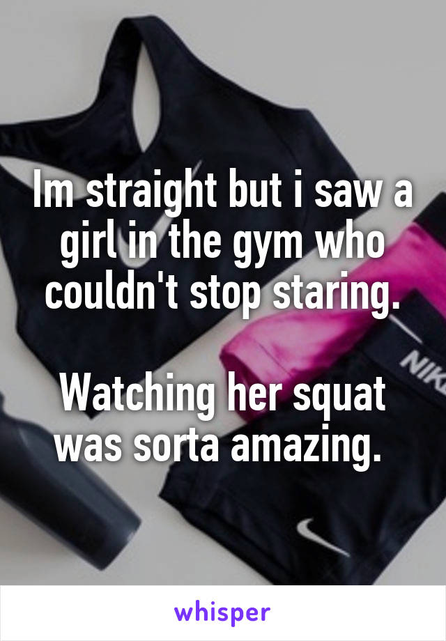 Im straight but i saw a girl in the gym who couldn't stop staring.

Watching her squat was sorta amazing. 