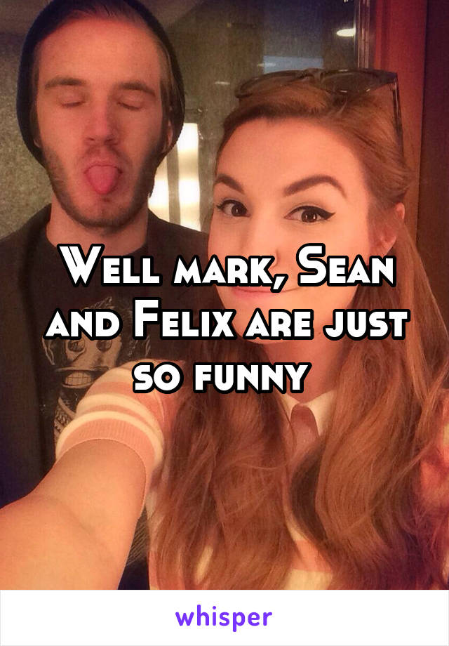 Well mark, Sean and Felix are just so funny 