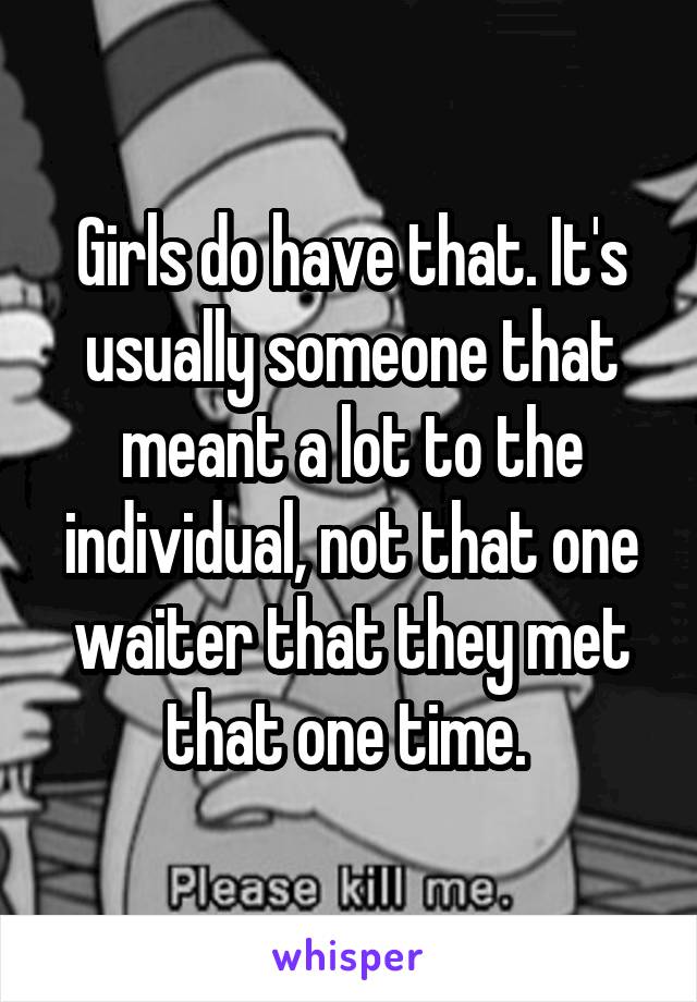 Girls do have that. It's usually someone that meant a lot to the individual, not that one waiter that they met that one time. 