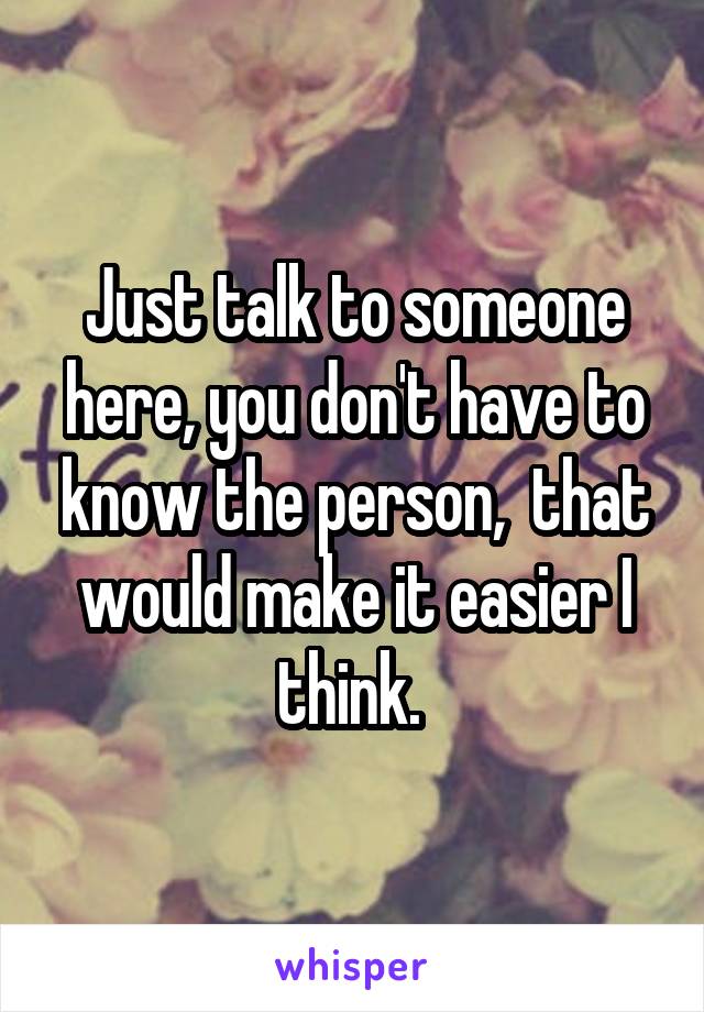 Just talk to someone here, you don't have to know the person,  that would make it easier I think. 