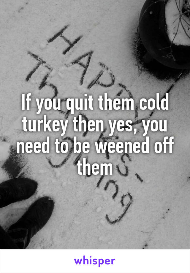 If you quit them cold turkey then yes, you need to be weened off them