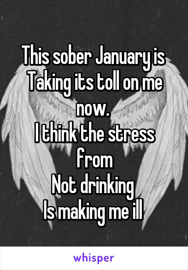 This sober January is 
Taking its toll on me now. 
I think the stress from
Not drinking 
Is making me ill 