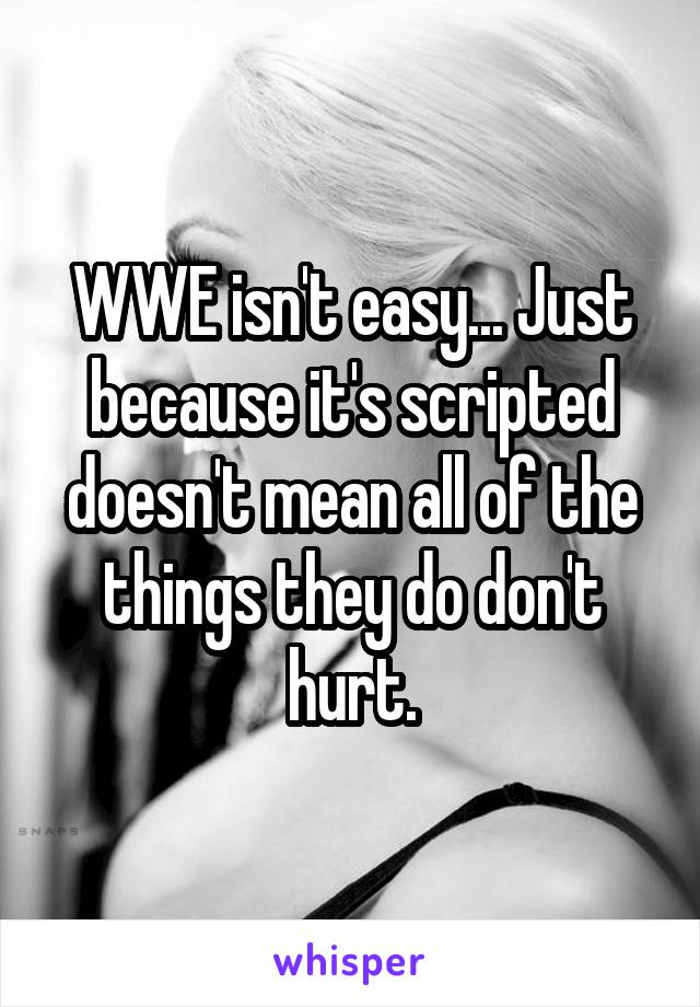 WWE isn't easy... Just because it's scripted doesn't mean all of the things they do don't hurt.