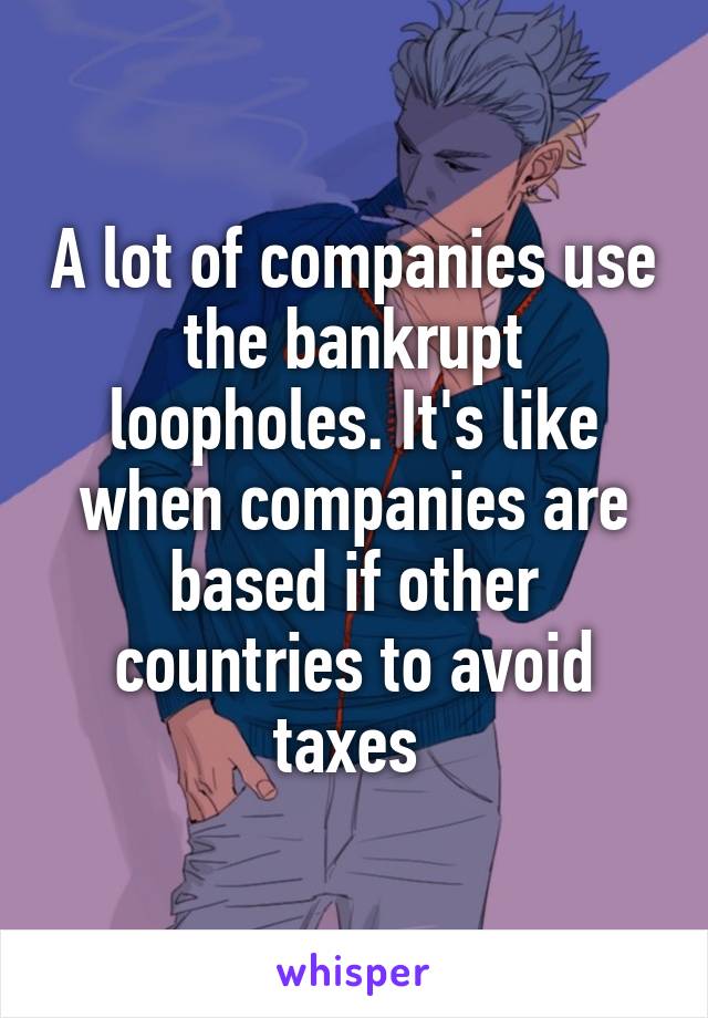 A lot of companies use the bankrupt loopholes. It's like when companies are based if other countries to avoid taxes 