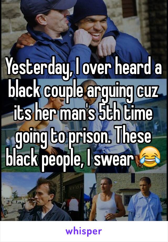 Yesterday, I over heard a black couple arguing cuz its her man's 5th time going to prison. These black people, I swear 😂 