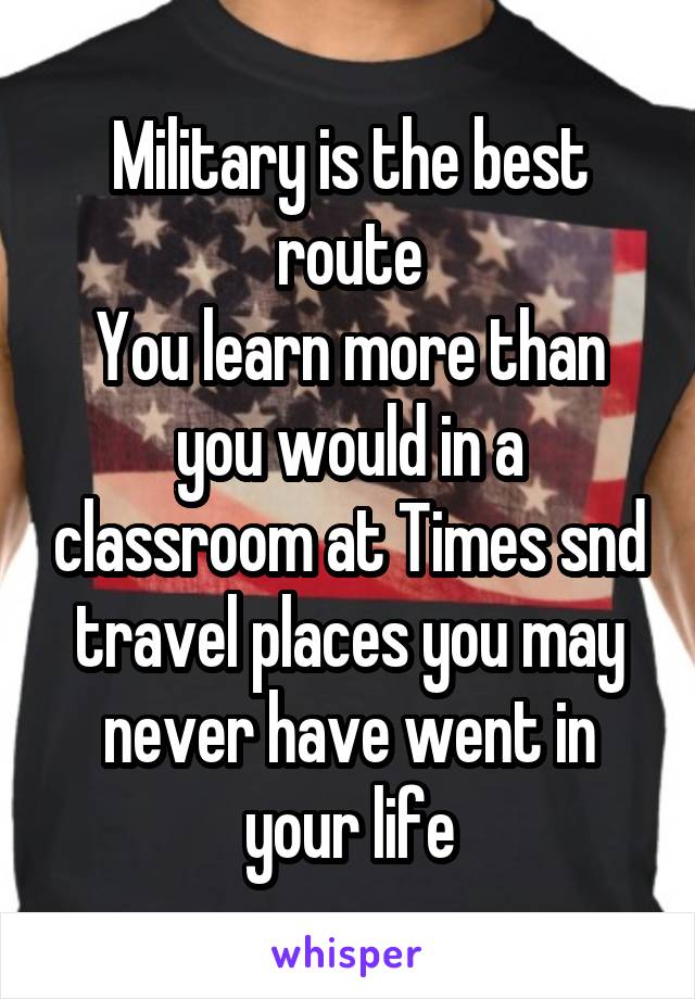 Military is the best route
You learn more than you would in a classroom at Times snd travel places you may never have went in your life