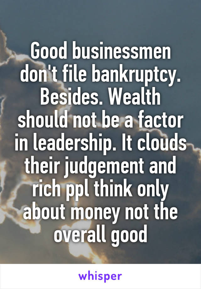 Good businessmen don't file bankruptcy. Besides. Wealth should not be a factor in leadership. It clouds their judgement and rich ppl think only about money not the overall good