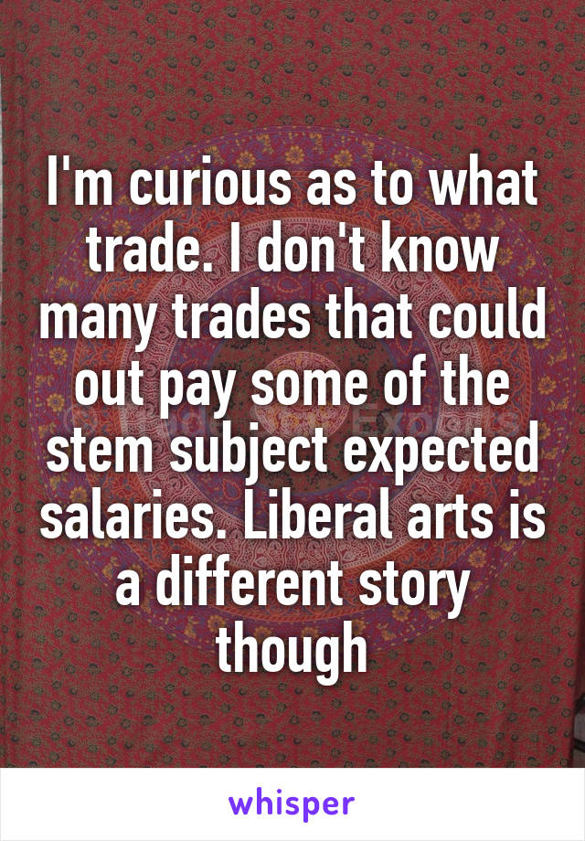 I'm curious as to what trade. I don't know many trades that could out pay some of the stem subject expected salaries. Liberal arts is a different story though