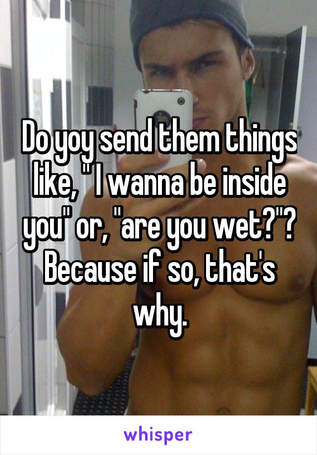 Do yoy send them things like, " I wanna be inside you" or, "are you wet?"? Because if so, that's why.