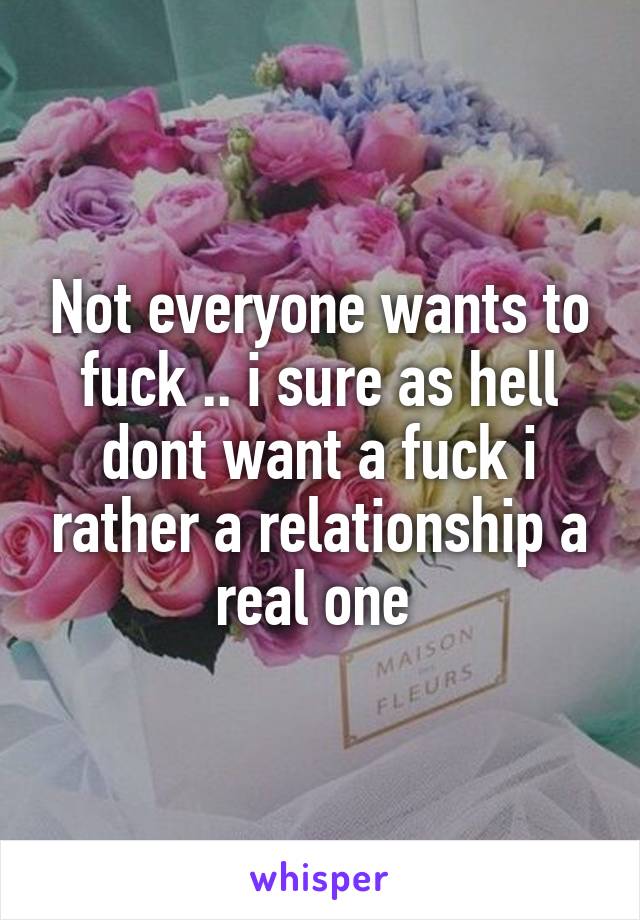 Not everyone wants to fuck .. i sure as hell dont want a fuck i rather a relationship a real one 