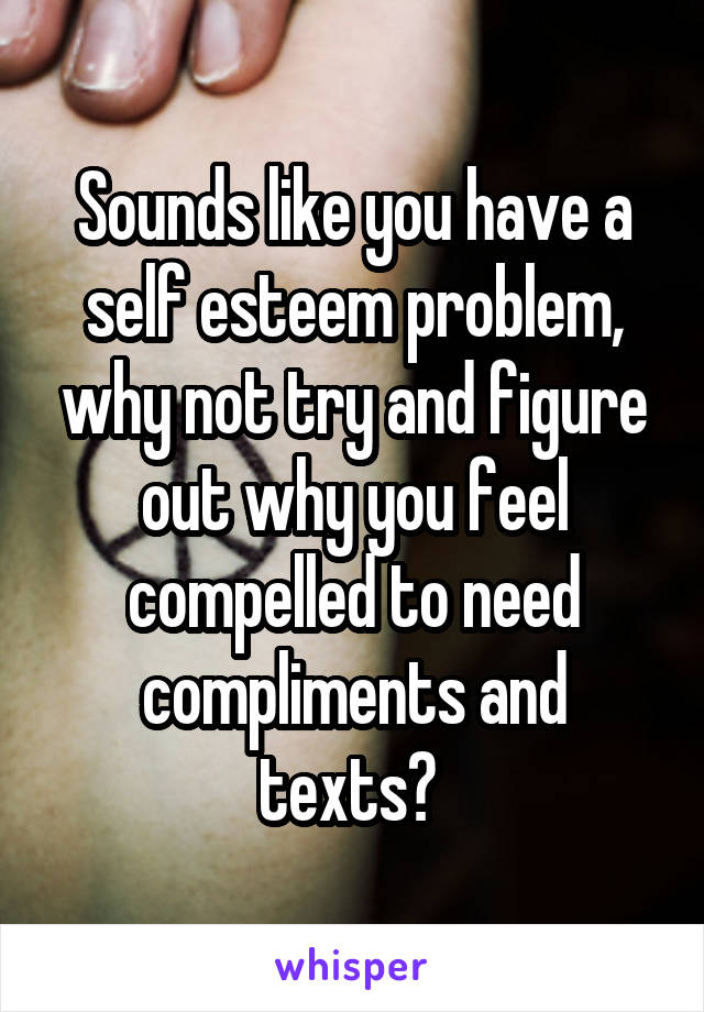 Sounds like you have a self esteem problem, why not try and figure out why you feel compelled to need compliments and texts? 