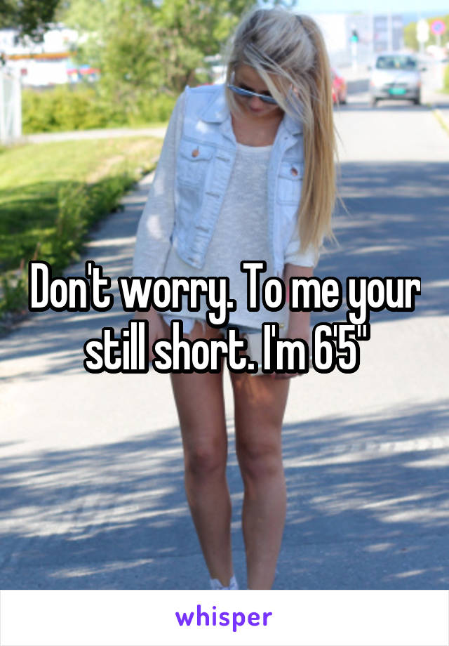 Don't worry. To me your still short. I'm 6'5"