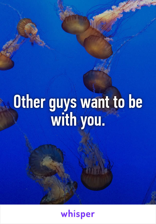 Other guys want to be with you.