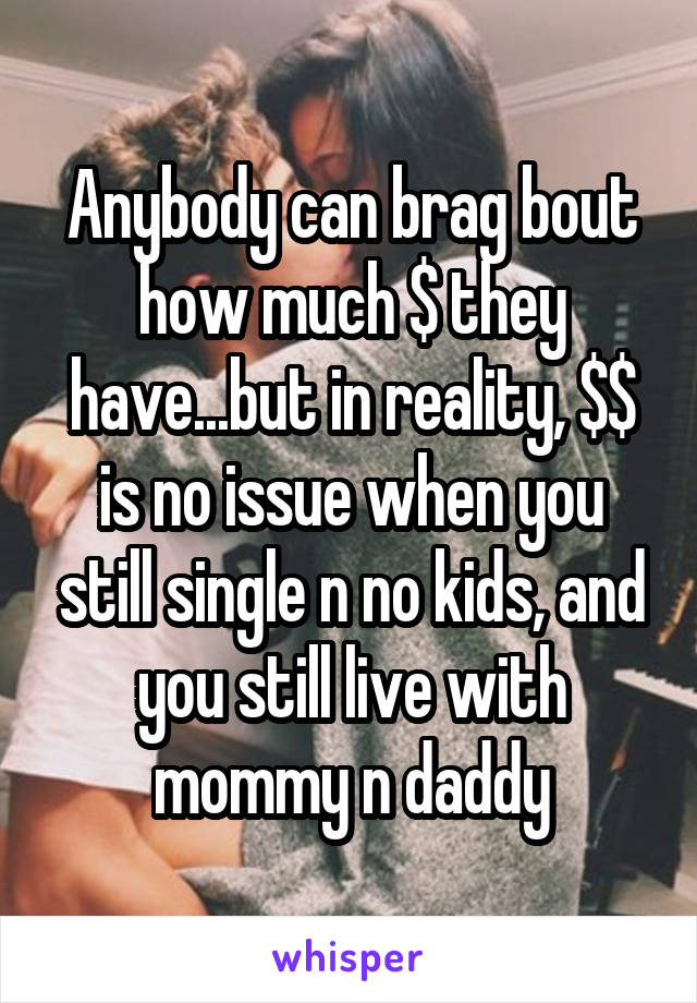 Anybody can brag bout how much $ they have...but in reality, $$ is no issue when you still single n no kids, and you still live with mommy n daddy