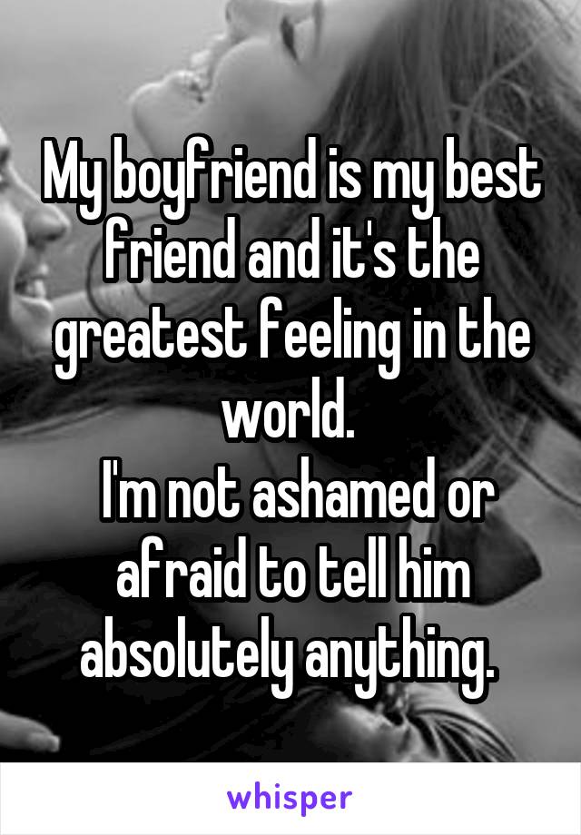 My boyfriend is my best friend and it's the greatest feeling in the world. 
 I'm not ashamed or afraid to tell him absolutely anything. 