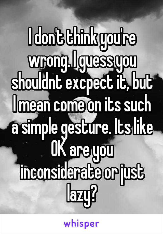 I don't think you're wrong. I guess you shouldnt excpect it, but I mean come on its such a simple gesture. Its like OK are you inconsiderate or just lazy?