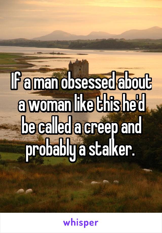 If a man obsessed about a woman like this he'd be called a creep and probably a stalker. 