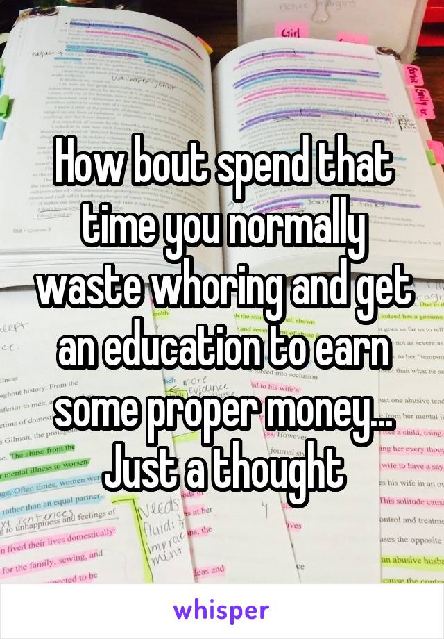 How bout spend that time you normally waste whoring and get an education to earn some proper money... Just a thought