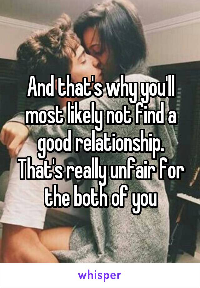 And that's why you'll most likely not find a good relationship. That's really unfair for the both of you