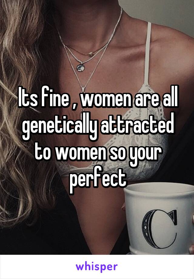 Its fine , women are all genetically attracted to women so your perfect