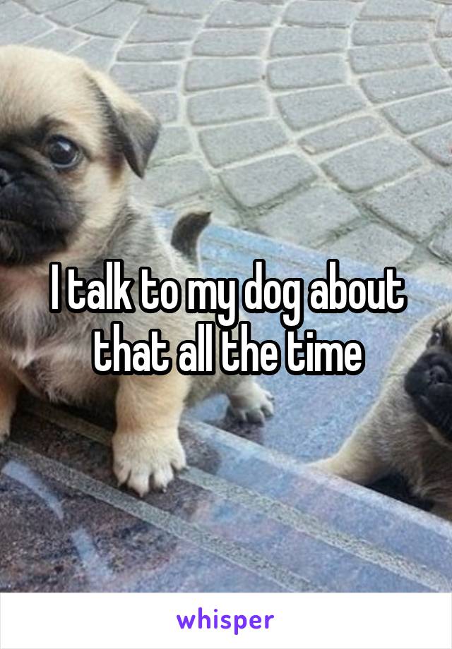 I talk to my dog about that all the time