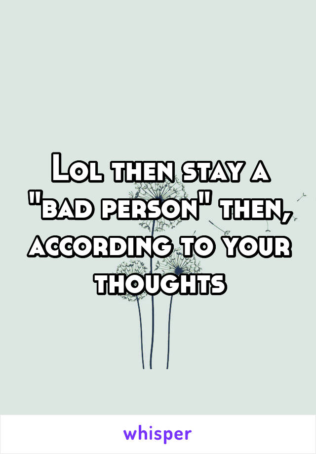 Lol then stay a "bad person" then, according to your thoughts