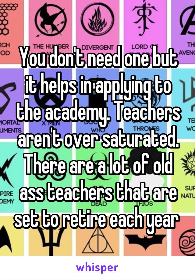 You don't need one but it helps in applying to the academy. Teachers aren't over saturated. There are a lot of old ass teachers that are set to retire each year 