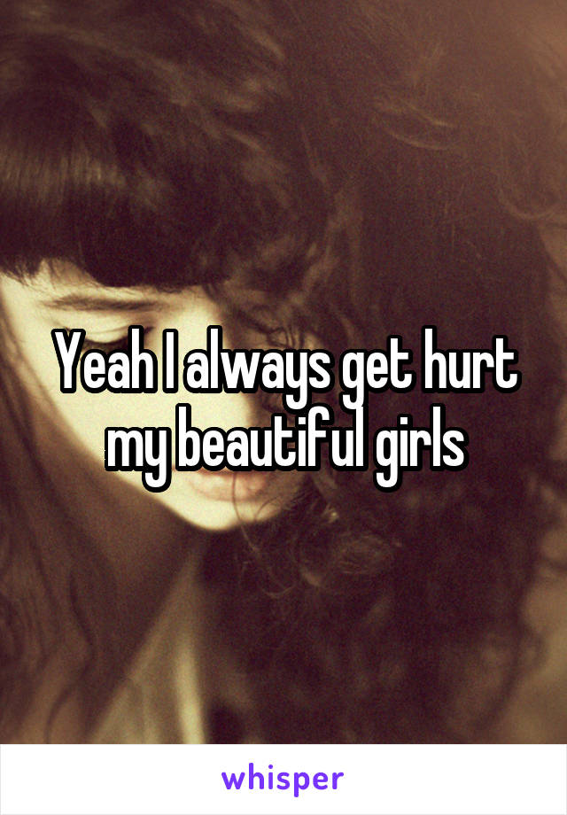 Yeah I always get hurt my beautiful girls