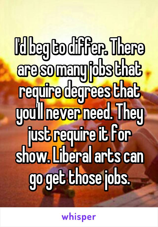 I'd beg to differ. There are so many jobs that require degrees that you'll never need. They just require it for show. Liberal arts can go get those jobs.