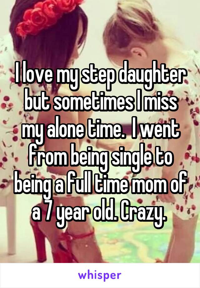 I love my step daughter but sometimes I miss my alone time.  I went from being single to being a full time mom of a 7 year old. Crazy. 
