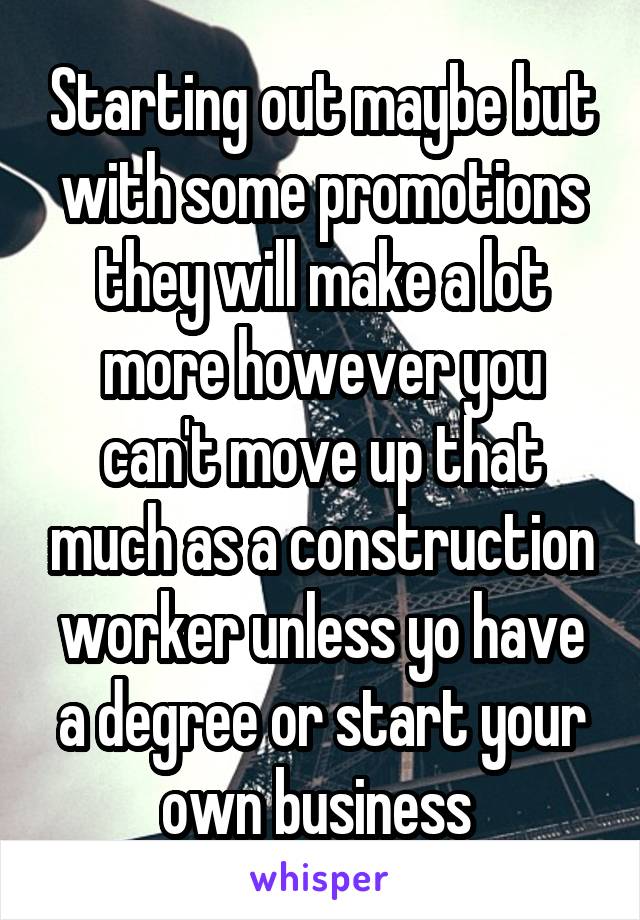 Starting out maybe but with some promotions they will make a lot more however you can't move up that much as a construction worker unless yo have a degree or start your own business 