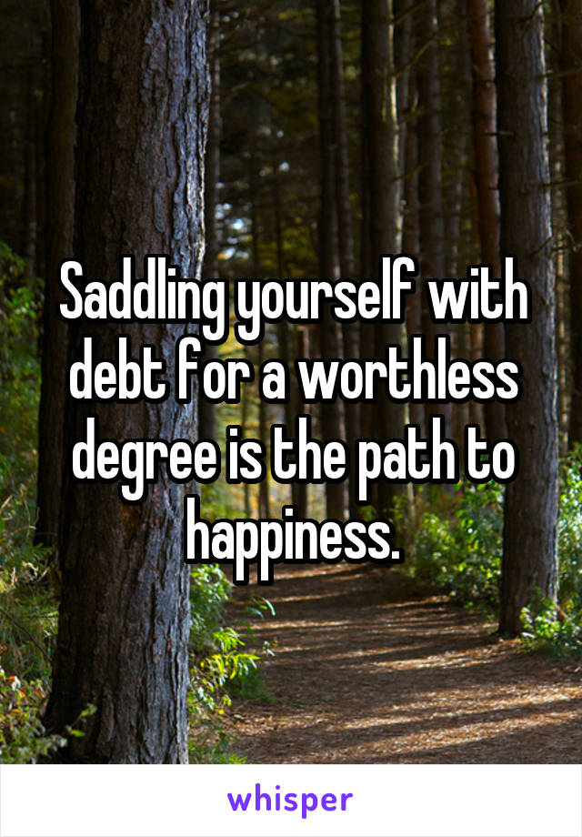 Saddling yourself with debt for a worthless degree is the path to happiness.