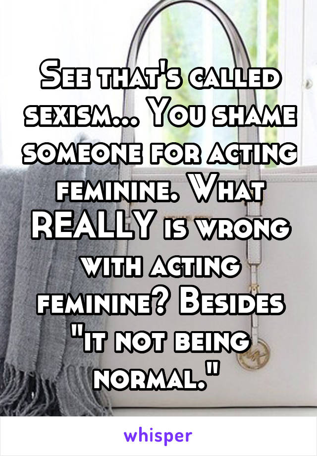 See that's called sexism... You shame someone for acting feminine. What REALLY is wrong with acting feminine? Besides "it not being normal." 