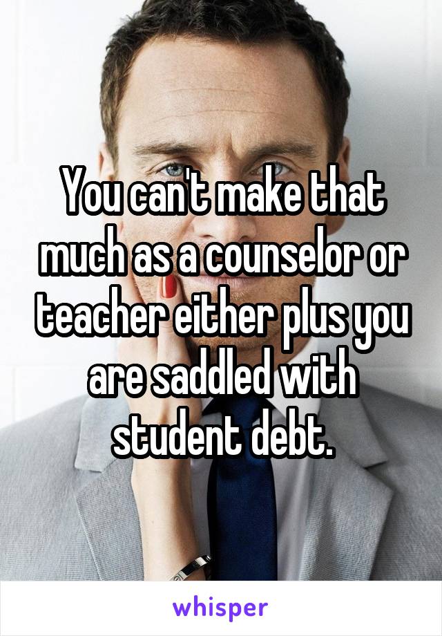 You can't make that much as a counselor or teacher either plus you are saddled with student debt.