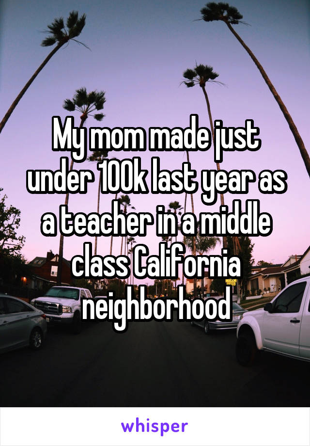 My mom made just under 100k last year as a teacher in a middle class California neighborhood