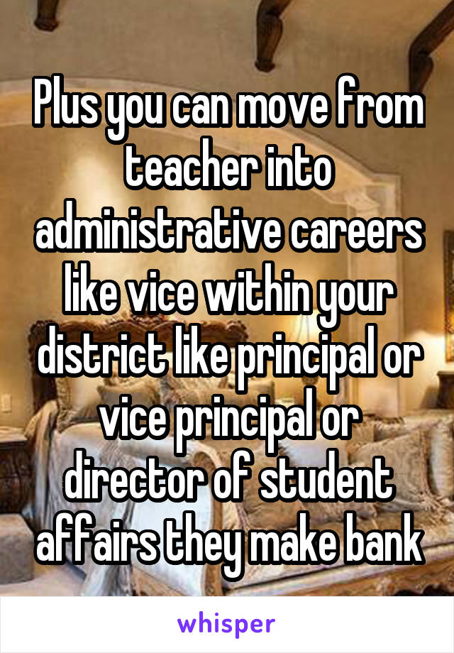 Plus you can move from teacher into administrative careers like vice within your district like principal or vice principal or director of student affairs they make bank