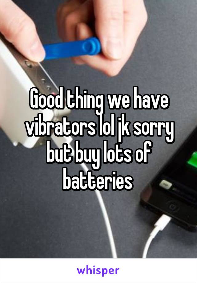 Good thing we have vibrators lol jk sorry but buy lots of batteries 