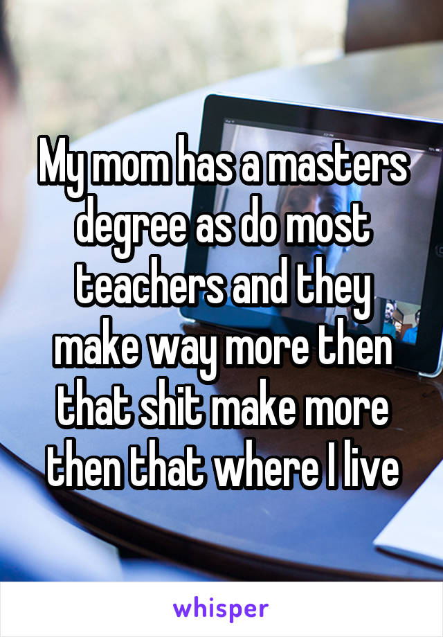 My mom has a masters degree as do most teachers and they make way more then that shit make more then that where I live