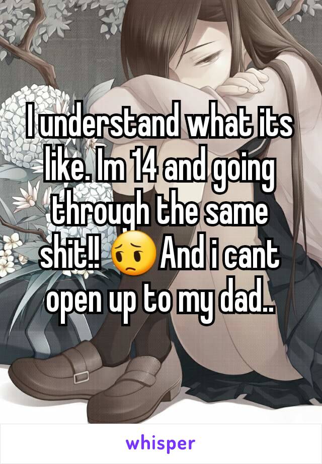 I understand what its like. Im 14 and going through the same shit!! 😔And i cant open up to my dad..