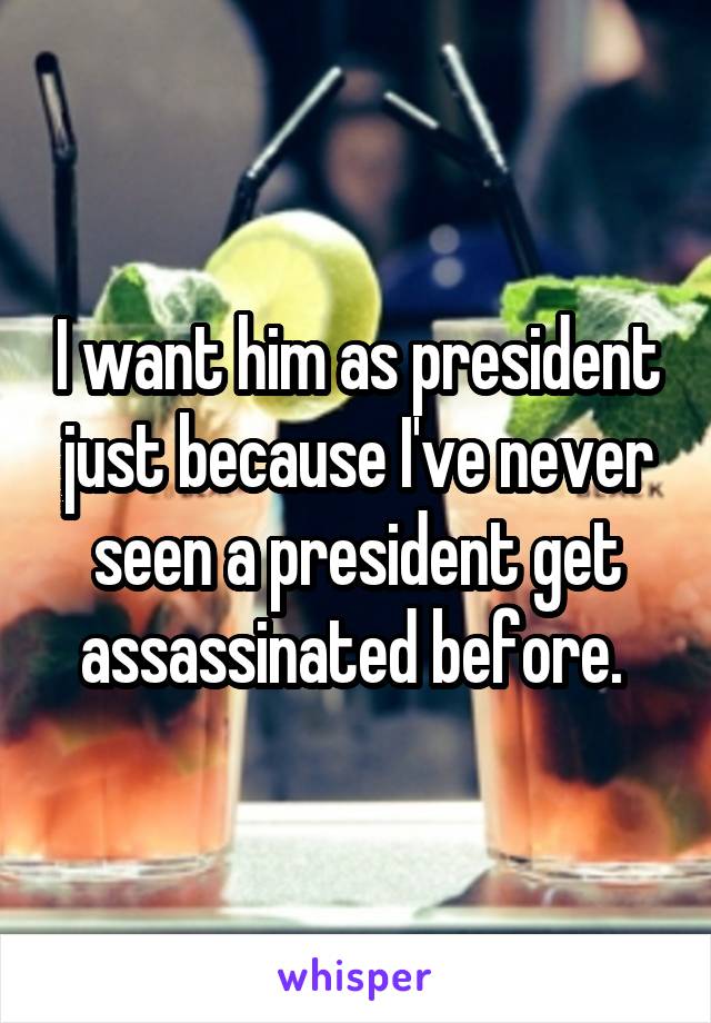 I want him as president just because I've never seen a president get assassinated before. 