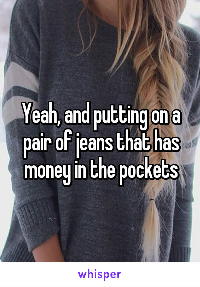 Yeah, and putting on a pair of jeans that has money in the pockets